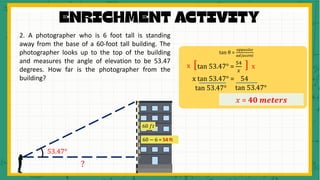 2. A photographer who is 6 foot tall is standing
away from the base of a 60-foot tall building. The
photographer looks up to the top of the building
and measures the angle of elevation to be 53.47
degrees. How far is the photographer from the
building?
53.47°
60 𝑓𝑡
tan θ =
𝑜𝑝𝑝𝑜𝑠𝑖𝑡𝑒
𝑎𝑑𝑗𝑎𝑐𝑒𝑛𝑡
tan 53.47° =
54
𝑥
[ ]
x x
x tan 53.47° = 54
𝑥 = 40 𝒎𝒆𝒕𝒆𝒓𝒔
tan 53.47° tan 53.47°
?
60 − 6 = 54 ft
 