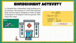 3. A hospital has a wheelchair ramp leading up to
its entrance. The entrance is 5 feet above ground
level, and the ramp is designed to make an angle
of elevation of 15 degrees with the ground. How
long is the ramp?
sin θ =
𝑜𝑝𝑝𝑜𝑠𝑖𝑡𝑒
ℎ𝑦𝑝𝑜𝑡𝑒𝑛𝑢𝑠𝑒
sin 15° =
5
𝑟
[ ]
r r
r sin 15° = 5
𝑟 = 19.32 𝒇𝒕
sin 15° sin 15°
𝟏𝟓° ]5 ft
Idea:
?
 