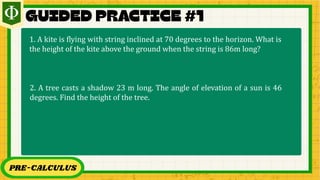 PRE-CALCULUS
1. A kite is flying with string inclined at 70 degrees to the horizon. What is
the height of the kite above the ground when the string is 86m long?
2. A tree casts a shadow 23 m long. The angle of elevation of a sun is 46
degrees. Find the height of the tree.
 