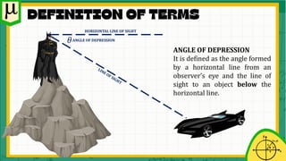 ANGLE OF DEPRESSION
It is defined as the angle formed
by a horizontal line from an
observer’s eye and the line of
sight to an object below the
horizontal line.
𝜃ANGLE OF DEPRESSION
HORIZONTAL LINE OF SIGHT
 