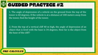 PRE-CALCULUS
1. The angle of depression of a vehicle on the ground from the top of the
tower is 60 degrees. If the vehicle is at a distance of 100 meters away from
the tower, find the height of the tower.
2. From the top of a vertical cliff 40 m high, the angle of depression of an
object that is level with the base is 34 degrees. How far is the object from
the base of the cliff?
 