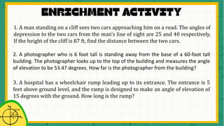 1. A man standing on a cliff sees two cars approaching him on a road. The angles of
depression to the two cars from the man’s line of sight are 25 and 40 respectively.
If the height of the cliff is 87 ft, find the distance between the two cars.
2. A photographer who is 6 foot tall is standing away from the base of a 60-foot tall
building. The photographer looks up to the top of the building and measures the angle
of elevation to be 53.47 degrees. How far is the photographer from the building?
3. A hospital has a wheelchair ramp leading up to its entrance. The entrance is 5
feet above ground level, and the ramp is designed to make an angle of elevation of
15 degrees with the ground. How long is the ramp?
 