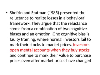 • Shefrin and Statman (1985) presented the
reluctance to realize losses in a behavioral
framework. They argue that the reluctance
stems from a combination of two cognitive
biases and an emotion. One cognitive bias is
faulty framing, where normal investors fail to
mark their stocks to market prices. Investors
open mental accounts when they buy stocks
and continue to mark their value to purchase
prices even after market prices have changed
 