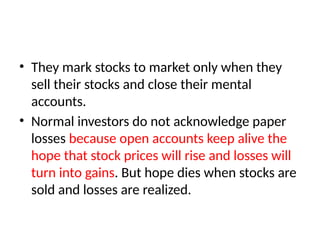 • They mark stocks to market only when they
sell their stocks and close their mental
accounts.
• Normal investors do not acknowledge paper
losses because open accounts keep alive the
hope that stock prices will rise and losses will
turn into gains. But hope dies when stocks are
sold and losses are realized.
 