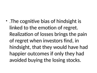 • .The cognitive bias of hindsight is
linked to the emotion of regret.
Realization of losses brings the pain
of regret when investors find, in
hindsight, that they would have had
happier outcomes if only they had
avoided buying the losing stocks.
 