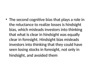 • The second cognitive bias that plays a role in
the reluctance to realize losses is hindsight
bias, which misleads investors into thinking
that what is clear in hindsight was equally
clear in foresight. Hindsight bias misleads
investors into thinking that they could have
seen losing stocks in foresight, not only in
hindsight, and avoided them
 