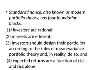 • Standard finance, also known as modern
portfolio theory, has four foundation
blocks:
(1) investors are rational;
(2) markets are efficient;
(3) investors should design their portfolios
according to the rules of mean-variance
portfolio theory and, in reality, do so; and
(4) expected returns are a function of risk
and risk alone
 