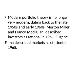 • Modern portfolio theory is no longer
very modern, dating back to the late
1950s and early 1960s. Merton Miller
and Franco Modigliani described
investors as rational in 1961. Eugene
Fama described markets as efficient in
1965.
 