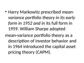 • Harry Markowitz prescribed mean-
variance portfolio theory in its early
form in 1952 and in its full form in
1959. William Sharpe adopted
mean-variance portfolio theory as a
description of investor behavior and
in 1964 introduced the capital asset
pricing theory (CAPM).
 
