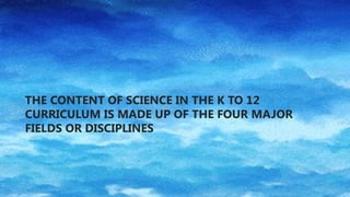 THE CONTENT OF SCIENCE IN THE K TO 12
CURRICULUM IS MADE UP OF THE FOUR MAJOR
FIELDS OR DISCIPLINES
 