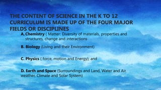 THE CONTENT OF SCIENCE IN THE K TO 12
CURRICULUM IS MADE UP OF THE FOUR MAJOR
FIELDS OR DISCIPLINES
A. Chemistry ( Matter: Diversity of materials, properties and
structures, change and interactions
B. Biology (Living and their Environment)
C. Physics ( force, motion and Energy); and
D. Earth and Space (Surroundings and Land, Water and Air,
weather, Climate and Solar System)
 