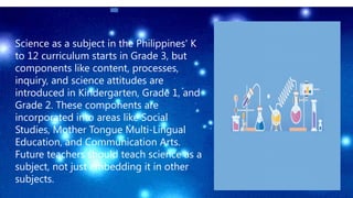 Science as a subject in the Philippines' K
to 12 curriculum starts in Grade 3, but
components like content, processes,
inquiry, and science attitudes are
introduced in Kindergarten, Grade 1, and
Grade 2. These components are
incorporated into areas like Social
Studies, Mother Tongue Multi-Lingual
Education, and Communication Arts.
Future teachers should teach science as a
subject, not just embedding it in other
subjects.
 