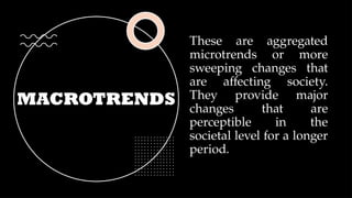 MACROTRENDS
These are aggregated
microtrends or more
sweeping changes that
are affecting society.
They provide major
changes that are
perceptible in the
societal level for a longer
period.
 