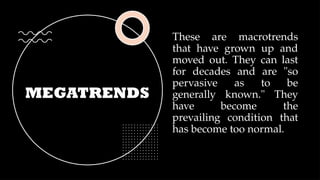 MEGATRENDS
These are macrotrends
that have grown up and
moved out. They can last
for decades and are "so
pervasive as to be
generally known." They
have become the
prevailing condition that
has become too normal.
 