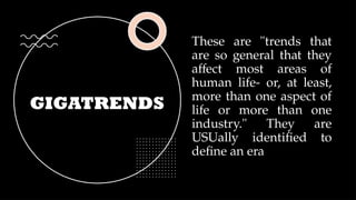 GIGATRENDS
These are "trends that
are so general that they
affect most areas of
human life- or, at least,
more than one aspect of
life or more than one
industry." They are
USUally identified to
define an era
 