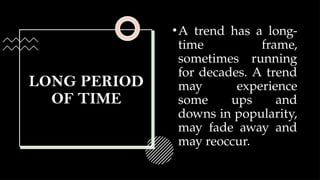 LONG PERIOD
OF TIME
•A trend has a long-
time frame,
sometimes running
for decades. A trend
may experience
some ups and
downs in popularity,
may fade away and
may reoccur.
 