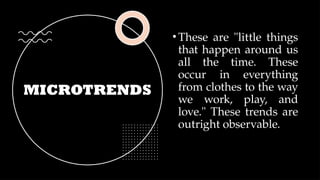 MICROTRENDS
•These are "little things
that happen around us
all the time. These
occur in everything
from clothes to the way
we work, play, and
love." These trends are
outright observable.
 