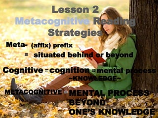 Lesson 2
Metacognitive Reading
Strategies
Meta-
Cognitive
(affix) prefix
= situated behind or beyond
cognition
= mental process
=
METACOGNITIVE
~KNOWLEDGE~
MENTAL PROCESS
BEYOND
ONE’S KNOWLEDGE
 