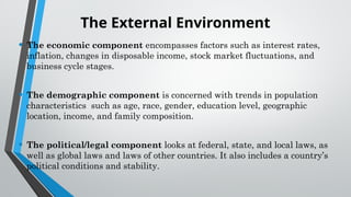 The External Environment
• The economic component encompasses factors such as interest rates,
inflation, changes in disposable income, stock market fluctuations, and
business cycle stages.
• The demographic component is concerned with trends in population
characteristics such as age, race, gender, education level, geographic
location, income, and family composition.
• The political/legal component looks at federal, state, and local laws, as
well as global laws and laws of other countries. It also includes a country’s
political conditions and stability.
 