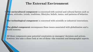 The External Environment
• The sociocultural component is concerned with societal and cultural factors such as
values, attitudes, trends, traditions, lifestyles, beliefs, tastes, and patterns of behavior.
• The technological component is concerned with scientific or industrial innovations.
• The global component encompasses those issues associated with globalization and a
world economy.
• All these components pose potential constraints on managers’ decisions and actions,
however, lets take a closer look at two of them—the economic and demographic aspects.
 