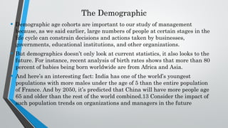 The Demographic
• Demographic age cohorts are important to our study of management
because, as we said earlier, large numbers of people at certain stages in the
life cycle can constrain decisions and actions taken by businesses,
governments, educational institutions, and other organizations.
• But demographics doesn’t only look at current statistics, it also looks to the
future. For instance, recent analysis of birth rates shows that more than 80
percent of babies being born worldwide are from Africa and Asia.
• And here’s an interesting fact: India has one of the world’s youngest
populations with more males under the age of 5 than the entire population
of France. And by 2050, it’s predicted that China will have more people age
65 and older than the rest of the world combined.13 Consider the impact of
such population trends on organizations and managers in the future
 