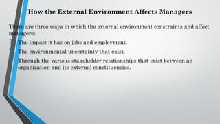 How the External Environment Affects Managers
There are three ways in which the external environment constraints and affect
managers:
1. The impact it has on jobs and employment.
2. The environmental uncertainty that exist.
3. Through the various stakeholder relationships that exist between an
organization and its external constituencies.
 