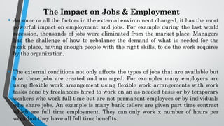 The Impact on Jobs & Employment
• As some or all the factors in the external environment changed, it has the most
powerful impact on employment and jobs. For example during the last world
recession, thousands of jobs were eliminated from the market place. Managers
had the challenge of how to rebalance the demand of what is needed for the
work place, having enough people with the right skills, to do the work requires
by the organization.
• The external conditions not only affects the types of jobs that are available but
how these jobs are created and managed. For examples many employers are
using flexible work arrangement using flexible work arrangements with work
tasks done by freelancers hired to work on an as-needed basis or by temporary
workers who work full-time but are not permanent employees or by individuals
who share jobs. An example is many bank tellers are given part time contract
which are full time employment. They can only work x number of hours per
week but they have all full time benefits.
 