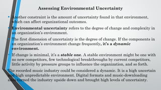 Assessing Environmental Uncertainty
• Another constraint is the amount of uncertainty found in that environment,
which can affect organizational outcomes.
• Environmental uncertainty refers to the degree of change and complexity in
an organization’s environment.
• The first dimension of uncertainty is the degree of change. If the components in
an organization’s environment change frequently, it’s a dynamic
environment.
• If change is minimal, it’s a stable one. A stable environment might be one with
no new competitors, few technological breakthroughs by current competitors,
little activity by pressure groups to influence the organization, and so forth.
The recorded music industry could be considered a dynamic. It is a high uncertain
and high unpredictable environment. Digital formats and music-downloading
sites turned the industry upside down and brought high levels of uncertainty.
 