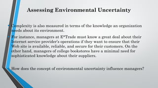 Assessing Environmental Uncertainty
• Complexity is also measured in terms of the knowledge an organization
needs about its environment.
• For instance, managers at E*Trade must know a great deal about their
Internet service provider’s operations if they want to ensure that their
Web site is available, reliable, and secure for their customers. On the
other hand, managers of college bookstores have a minimal need for
sophisticated knowledge about their suppliers.
• How does the concept of environmental uncertainty influence managers?
 