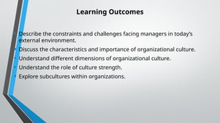 Learning Outcomes
• Describe the constraints and challenges facing managers in today’s
external environment.
• Discuss the characteristics and importance of organizational culture.
• Understand different dimensions of organizational culture.
• Understand the role of culture strength.
• Explore subcultures within organizations.
 