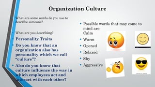 Organization Culture
• What are some words do you use to
describe someone?
• What are you describing?
• Personality Traits
• Do you know that an
organization also has
personality which we call
“culture”?
• Also do you know that
culture influence the way in
which employees act and
interact with each other?
• Possible words that may come to
mind are:
Calm
• Warm
• Opened
• Relaxed
• Shy
• Aggressive
 