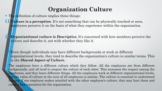 Organization Culture
• The definition of culture implies three things:
(1)
Culture is a perception. It’s not something that can be physically touched or seen,
employees perceive it on the basis of what they experience within the organization.
(2)
Organizational culture is Descriptive. It’s concerned with how members perceive the
culture and describe it, not with whether they like it.
(3)Even though individuals may have different backgrounds or work at different
organizational levels, they tend to describe the organization’s culture in similar terms. This
is the Shared Aspect of Culture.
• The employees have a different culture which they follow. All the employees are from different
backgrounds, and all tend to respect the culture of each other. This increases the respect among the
employees, and they learn different things. All the employees work at different organizational levels,
but the value of culture in the eyes of all employees is similar. The culture is essential to understand
because if one employee makes mischief with the other employee's culture, that may hurt them and
cause a bad reputation for the organization.
 