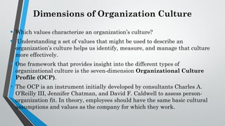 Dimensions of Organization Culture
• Which values characterize an organization’s culture?
• Understanding a set of values that might be used to describe an
organization’s culture helps us identify, measure, and manage that culture
more effectively.
• One framework that provides insight into the different types of
organizational culture is the seven-dimension Organizational Culture
Profile (OCP).
• The OCP is an instrument initially developed by consultants Charles A.
O’Reilly III, Jennifer Chatman, and David F. Caldwell to assess person-
organization fit. In theory, employees should have the same basic cultural
assumptions and values as the company for which they work.
 