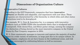 Dimensions of Organization Culture
(1) Innovative Cultures
• According to the OCP framework, companies that have innovative
cultures are flexible and adaptable, and experiment with new ideas. These
companies are characterized by a flat hierarchy in which titles and other status
distinctions tend to be downplayed.
• For example, W. L. Gore & Associates Inc. is a company with innovative
products such as GORE-TEX® (the breathable fabric that is windproof and
waterproof), Glide dental floss, and Elixir guitar strings, earning the company
the distinction of being elected as the most innovative company in the United
States by Fast Company magazine in 2004.
• W. L. Gore consistently manages to innovate and capture the majority of market
share in a wide variety of industries, in large part due to its unique culture. In
this company, employees do not have bosses in the traditional sense, and risk
taking is encouraged by celebrating failures as well as successes.
 