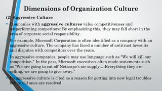 Dimensions of Organization Culture
(2) Aggressive Culture
• Companies with aggressive cultures value competitiveness and
outperforming competitors: By emphasizing this, they may fall short in the
area of corporate social responsibility.
• For example, Microsoft Corporation is often identified as a company with an
aggressive culture. The company has faced a number of antitrust lawsuits
and disputes with competitors over the years.
• In aggressive companies, people may use language such as “We will kill our
competition.” In the past, Microsoft executives often made statements such
as “We are going to cut off Netscape’s air supply.…Everything they are
selling, we are going to give away.”
• Its aggressive culture is cited as a reason for getting into new legal troubles
before old ones are resolved
 