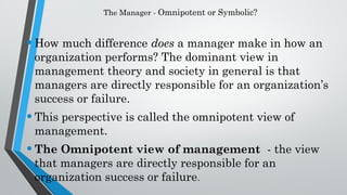 The Manager - Omnipotent or Symbolic?
•How much difference does a manager make in how an
organization performs? The dominant view in
management theory and society in general is that
managers are directly responsible for an organization’s
success or failure.
•This perspective is called the omnipotent view of
management.
•The Omnipotent view of management - the view
that managers are directly responsible for an
organization success or failure.
 