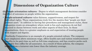 Dimensions of Organization Culture
(5) People orientation cultures - Degree to which management decisions consider
the effect of outcomes on people within the organization.
• People-oriented cultures value fairness, supportiveness, and respect for
individual rights. These organizations truly live the mantra that “people are their
greatest asset.” In addition to having fair procedures and management styles, these
companies create an atmosphere where work is fun and employees do not feel
required to choose between work and other aspects of their lives. In these
organizations, there is a greater emphasis on and expectation of treating people
with respect and dignity.
• Starbucks Corporation is an example of a people-oriented culture. The company
pays employees above minimum wage, offers health care and tuition reimbursement
benefits to its part-time as well as full-time employees, and has creative perks such
as weekly free coffee for all associates. As a result of these policies, the company
benefits from a turnover rate lower than the industry average.
 