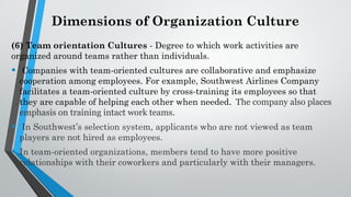 Dimensions of Organization Culture
(6) Team orientation Cultures - Degree to which work activities are
organized around teams rather than individuals.
• Companies with team-oriented cultures are collaborative and emphasize
cooperation among employees. For example, Southwest Airlines Company
facilitates a team-oriented culture by cross-training its employees so that
they are capable of helping each other when needed. The company also places
emphasis on training intact work teams.
• In Southwest’s selection system, applicants who are not viewed as team
players are not hired as employees.
• In team-oriented organizations, members tend to have more positive
relationships with their coworkers and particularly with their managers.
 