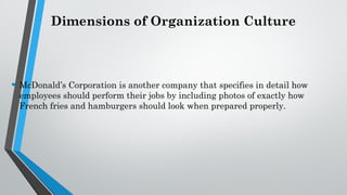 Dimensions of Organization Culture
• McDonald’s Corporation is another company that specifies in detail how
employees should perform their jobs by including photos of exactly how
French fries and hamburgers should look when prepared properly.
 