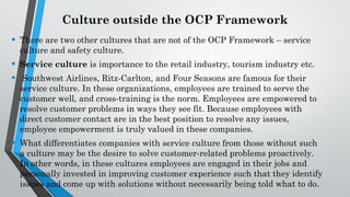 Culture outside the OCP Framework
• There are two other cultures that are not of the OCP Framework – service
culture and safety culture.
• Service culture is importance to the retail industry, tourism industry etc.
• Southwest Airlines, Ritz-Carlton, and Four Seasons are famous for their
service culture. In these organizations, employees are trained to serve the
customer well, and cross-training is the norm. Employees are empowered to
resolve customer problems in ways they see fit. Because employees with
direct customer contact are in the best position to resolve any issues,
employee empowerment is truly valued in these companies.
• What differentiates companies with service culture from those without such
a culture may be the desire to solve customer-related problems proactively.
In other words, in these cultures employees are engaged in their jobs and
personally invested in improving customer experience such that they identify
issues and come up with solutions without necessarily being told what to do.
 