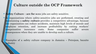 Culture outside the OCP Framework
• Safety Culture – are for some jobs are safety sensitive.
• In organizations where safety-sensitive jobs are performed, creating and
maintaining a safety culture provides a competitive advantage, because
the organization can reduce accidents, maintain high levels of morale and
employee retention, and increase profitability by cutting workers’
compensation insurance costs. Some companies suffer severe
consequences when they are unable to develop such a culture.
• Examples of a safety culture company in Jamaica – Petrojam, bauxite
industry
 