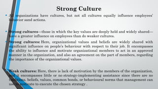 Strong Culture
• All organizations have cultures, but not all cultures equally influence employees’
behavior sand actions.
• Strong cultures—those in which the key values are deeply held and widely shared—
have a greater influence on employees than do weaker cultures.
• Strong cultures: Here, organizational values and beliefs are widely shared with
significant influence on people’s behaviour with respect to their job. It encompasses
the ability to influence and motivate organizational members to act in an approved
manner in the organization, and also an agreement on the part of members, regarding
the importance of the organizational values.
• Weak cultures: Here, there is lack of motivation by the members of the organization,
and it encompasses little or no strategy-implementing assistance since there are no
traditions, beliefs, values, common bonds, or behavioural norms that management can
use to motivate to execute the chosen strategy .
 