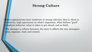 Strong Culture
• Most organizations have moderate to strong cultures; that is, there is
relatively, high agreement on what’s important, what defines “good”
employee behavior, what it takes to get ahead, and so forth.
• The stronger a culture becomes, the more it affects the way managers
plan, organize, lead, and control.
 