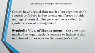 The Manager - Omnipotent or Symbolic?
•Others have argued that much of an organization’s
success or failure is due to external forces outside
managers’ control. This perspective is called the
symbolic view of management.
Symbolic View of Management – the view that
much of an organization’s success or failure is due
to external forces outside the manager’s control.
 