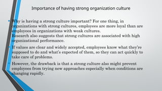 Importance of having strong organization culture
• Why is having a strong culture important? For one thing, in
organizations with strong cultures, employees are more loyal than are
employees in organizations with weak cultures.
Research also suggests that strong cultures are associated with high
organizational performance.
• If values are clear and widely accepted, employees know what they’re
supposed to do and what’s expected of them, so they can act quickly to
take care of problems.
• However, the drawback is that a strong culture also might prevent
employees from trying new approaches especially when conditions are
changing rapidly.
 