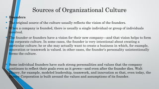 Sources of Organizational Culture
• Founders
• The original source of the culture usually reflects the vision of the founders.
• When a company is founded, there is usually a single individual or group of individuals
involved.
• The founder or founders have a vision for their new company—and that vision helps to form
the corporate culture. In some cases, the founder is very intentional about creating a
particular culture; he or she may actually want to create a business in which, for example,
innovation or teamwork is valued. in other cases, the founder’s personality unintentionally
forms the culture.
• Some individual founders have such strong personalities and values that the company
continues to reflect their goals even as it grows—and even after the founder dies. Walt
Disney, for example, modeled leadership, teamwork, and innovation so that, even today, the
Disney Corporation is built around the values and assumptions of its founder.
 