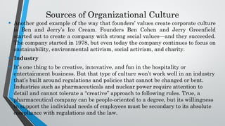 Sources of Organizational Culture
• Another good example of the way that founders’ values create corporate culture
is Ben and Jerry’s Ice Cream. Founders Ben Cohen and Jerry Greenfield
started out to create a company with strong social values—and they succeeded.
The company started in 1978, but even today the company continues to focus on
sustainability, environmental activism, social activism, and charity.
• Industry
• It’s one thing to be creative, innovative, and fun in the hospitality or
entertainment business. But that type of culture won’t work well in an industry
that’s built around regulations and policies that cannot be changed or bent.
Industries such as pharmaceuticals and nuclear power require attention to
detail and cannot tolerate a “creative” approach to following rules. True, a
pharmaceutical company can be people-oriented to a degree, but its willingness
to support the individual needs of employees must be secondary to its absolute
compliance with regulations and the law.
 