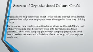 Sources of Organizational Culture Cont’d
• Organizations help employees adapt to the culture through socialization,
a process that helps new employees learn the organization’s way of doing
things.
• For instance, new employees at Starbucks stores go through 24 hours of
intensive training that helps turn them into brewing consultants
(baristas). They learn company philosophy, company jargon, and even
how to assist customers with decisions about beans, grind, and espresso
machines.
 