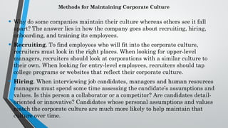Methods for Maintaining Corporate Culture
• Why do some companies maintain their culture whereas others see it fall
apart? The answer lies in how the company goes about recruiting, hiring,
onboarding, and training its employees.
• Recruiting. To find employees who will fit into the corporate culture,
recruiters must look in the right places. When looking for upper-level
managers, recruiters should look at corporations with a similar culture to
their own. When looking for entry-level employees, recruiters should tap
college programs or websites that reflect their corporate culture.
• Hiring. When interviewing job candidates, managers and human resources
managers must spend some time assessing the candidate’s assumptions and
values. Is this person a collaborator or a competitor? Are candidates detail-
oriented or innovative? Candidates whose personal assumptions and values
match the corporate culture are much more likely to help maintain that
culture over time.
 