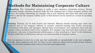 Methods for Maintaining Corporate Culture
• Onboarding. The “onboarding” process is really a new employee orientation process. During
onboarding, human resources personnel help the new employee get to know company policies and
practices. It’s during onboarding, for example, that a new employee may learn that each team puts
together a skit for the company holiday party or that bonuses can be earned as a result of exceeding
sales goals.
• Training. Training can be both formal and informal. Whereas formal training may teach new
employees how to use company software or systems, informal training may involve one-on-one
conversations with peers and managers. During those conversations, new employees learn how the
company culture manifests itself in the workplace. For example, they may learn that everyone—even
bad players—take part in departmental softball games, or that recycling is a “must” in the lunchroom.
All these subtle bits of information add up to an understanding of corporate culture.
• Once an employee is hired, he or she may feel comfortable or uncomfortable in the new workplace.
Typically, those employees who feel “at home” in the corporate culture tend to stick around, whereas
those who feel like outsiders tend to leave at the first good opportunity.
 